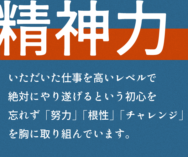 精神力
いただいた仕事を高いレベルで
絶対にやり遂げるという初心を
忘れず「努力」「根性」「チャレンジ」
を胸に取り組んでいます。