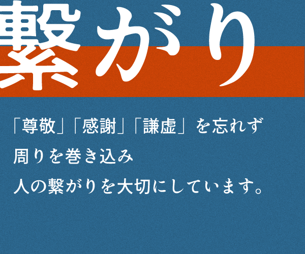 繋がり
「尊敬」「感謝」「謙虚」を忘れず
周りを巻き込み
人の繋がりを大切にしています。