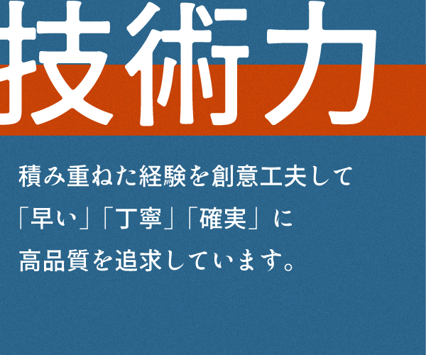 技術力
積み重ねた経験を創意工夫して
「早い」「丁寧」「確実」に
高品質を追求しています。